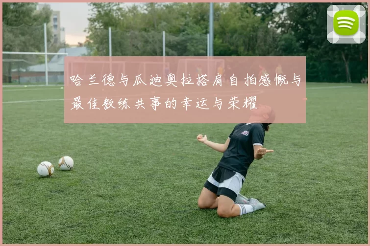 哈兰德与瓜迪奥拉搭肩自拍感慨与最佳教练共事的幸运与荣耀