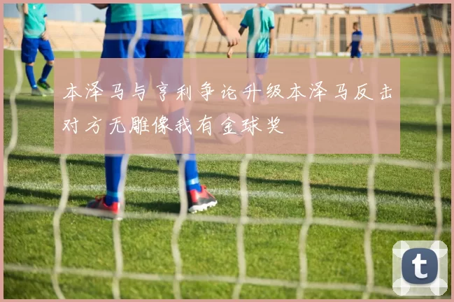 本泽马与亨利争论升级本泽马反击对方无雕像我有金球奖