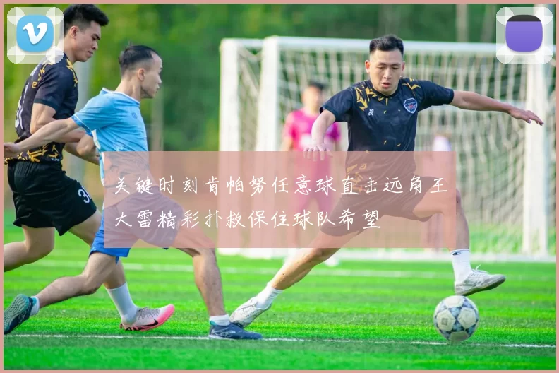关键时刻肯帕努任意球直击远角王大雷精彩扑救保住球队希望
